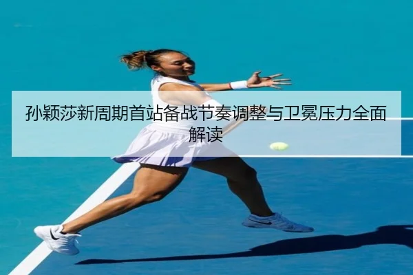 孙颖莎新周期首站备战节奏调整与卫冕压力全面解读