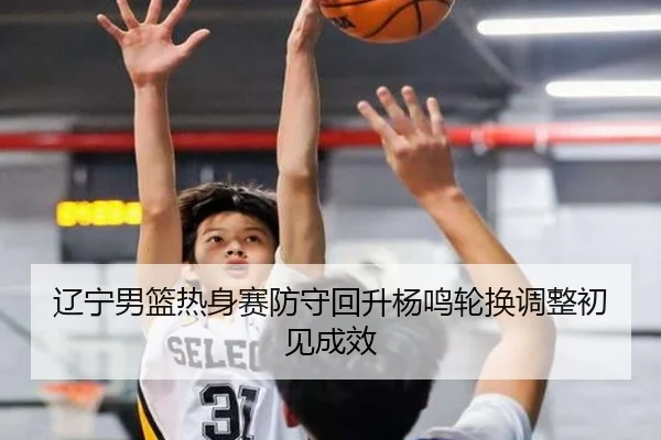 辽宁男篮热身赛防守回升杨鸣轮换调整初见成效